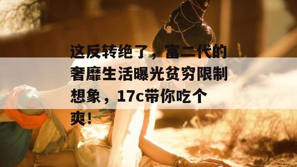 这反转绝了，富二代的奢靡生活曝光贫穷限制想象，17c带你吃个爽！