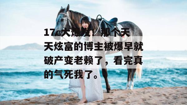 17c大爆发！那个天天炫富的博主被爆早就破产变老赖了，看完真的气死我了。
