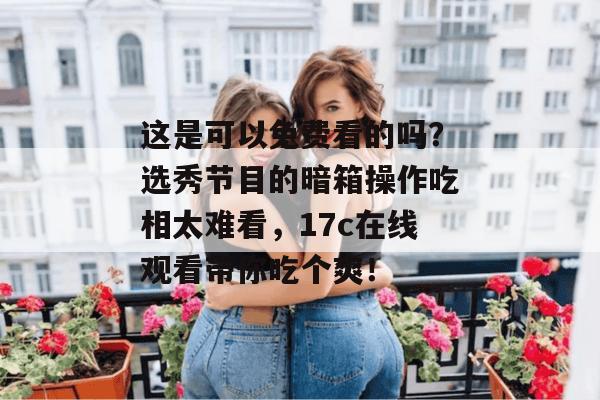 这是可以免费看的吗？选秀节目的暗箱操作吃相太难看，17c在线观看带你吃个爽！