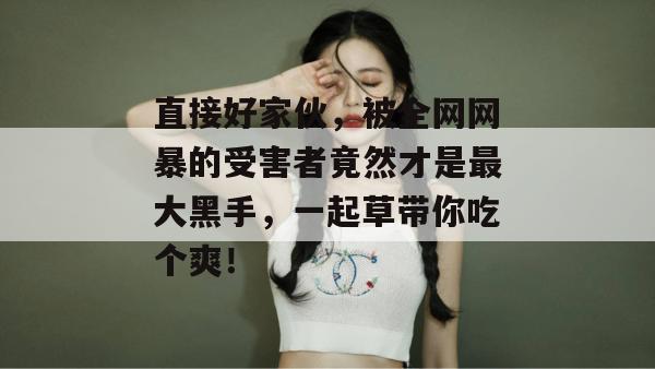 直接好家伙，被全网网暴的受害者竟然才是最大黑手，一起草带你吃个爽！