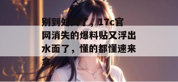 别到处找了，17c官网消失的爆料贴又浮出水面了，懂的都懂速来拿。