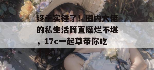 终于实锤了！圈内大佬的私生活简直糜烂不堪，17c一起草带你吃个爽！