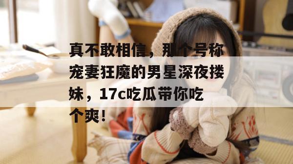 真不敢相信，那个号称宠妻狂魔的男星深夜搂妹，17c吃瓜带你吃个爽！