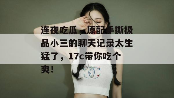 连夜吃瓜，原配手撕极品小三的聊天记录太生猛了，17c带你吃个爽！