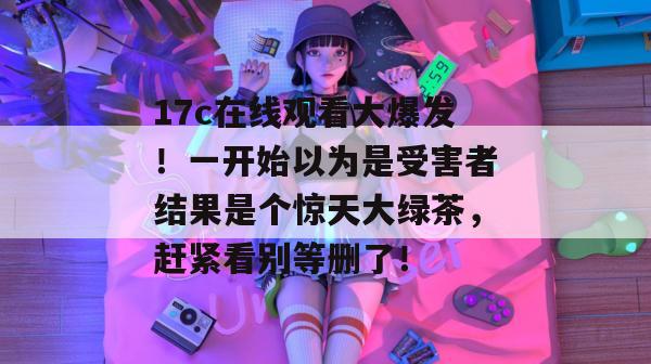 17c在线观看大爆发！一开始以为是受害者结果是个惊天大绿茶，赶紧看别等删了！