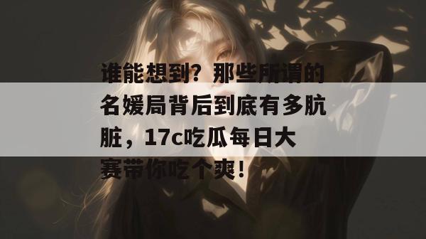 谁能想到？那些所谓的名媛局背后到底有多肮脏，17c吃瓜每日大赛带你吃个爽！
