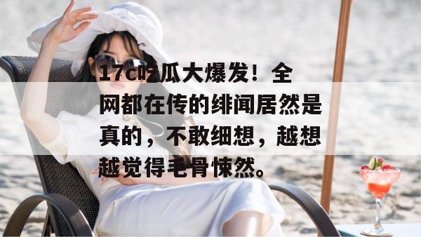 17c吃瓜大爆发！全网都在传的绯闻居然是真的，不敢细想，越想越觉得毛骨悚然。