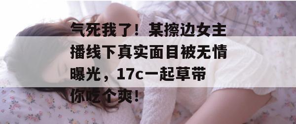 气死我了！某擦边女主播线下真实面目被无情曝光，17c一起草带你吃个爽！
