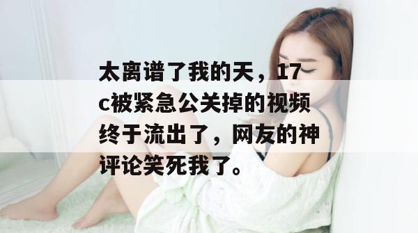 太离谱了我的天，17c被紧急公关掉的视频终于流出了，网友的神评论笑死我了。