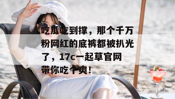 吃瓜吃到撑，那个千万粉网红的底裤都被扒光了，17c一起草官网带你吃个爽！