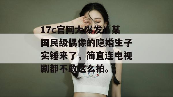 17c官网大爆发！某国民级偶像的隐婚生子实锤来了，简直连电视剧都不敢这么拍。