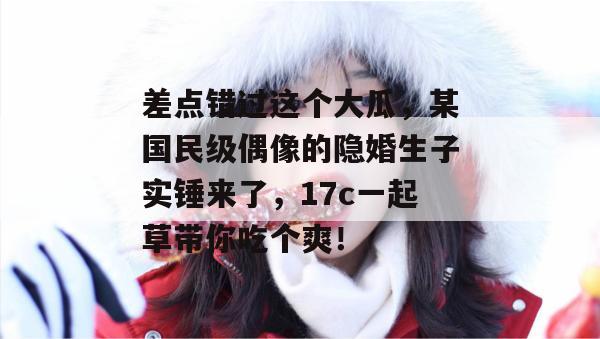 差点错过这个大瓜，某国民级偶像的隐婚生子实锤来了，17c一起草带你吃个爽！