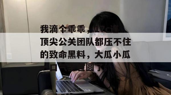 我滴个乖乖，17c连顶尖公关团队都压不住的致命黑料，大瓜小瓜一口气全包圆了。