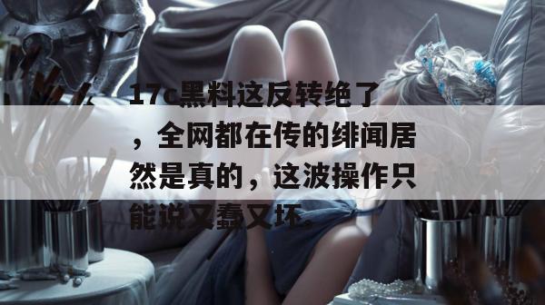 17c黑料这反转绝了，全网都在传的绯闻居然是真的，这波操作只能说又蠢又坏。