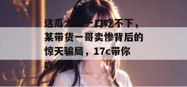 这瓜太大一口吃不下，某带货一哥卖惨背后的惊天骗局，17c带你吃个爽！