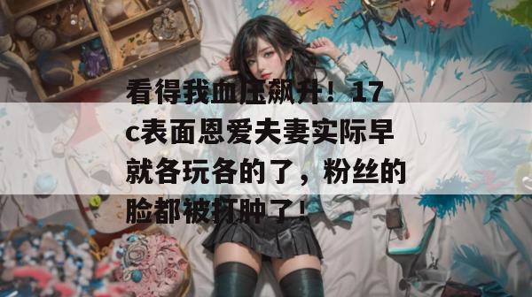 看得我血压飙升！17c表面恩爱夫妻实际早就各玩各的了，粉丝的脸都被打肿了！