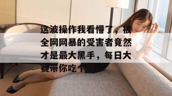 这波操作我看懵了，被全网网暴的受害者竟然才是最大黑手，每日大赛带你吃个爽！