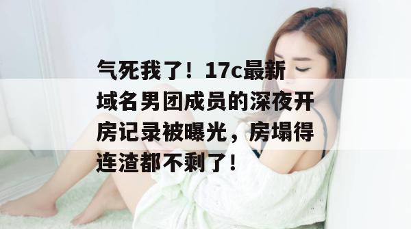 气死我了！17c最新域名男团成员的深夜开房记录被曝光，房塌得连渣都不剩了！