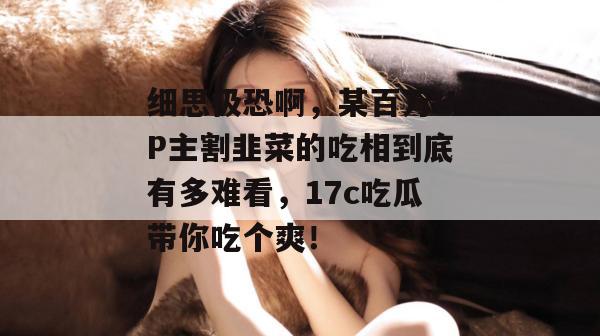 细思极恐啊，某百万UP主割韭菜的吃相到底有多难看，17c吃瓜带你吃个爽！