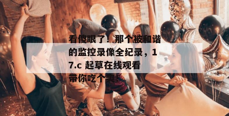 看傻眼了！那个被和谐的监控录像全纪录，17.c 起草在线观看带你吃个爽！