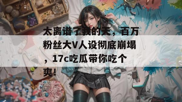 太离谱了我的天，百万粉丝大V人设彻底崩塌，17c吃瓜带你吃个爽！