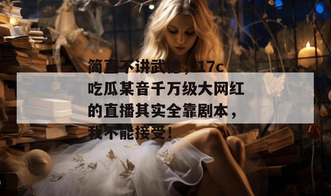 简直不讲武德，17c吃瓜某音千万级大网红的直播其实全靠剧本，我不能接受！