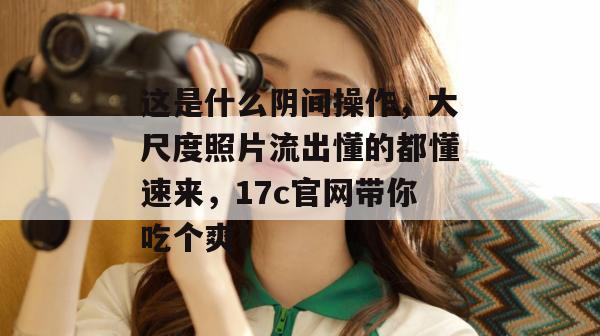 这是什么阴间操作，大尺度照片流出懂的都懂速来，17c官网带你吃个爽！