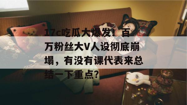 17c吃瓜大爆发！百万粉丝大V人设彻底崩塌，有没有课代表来总结一下重点？