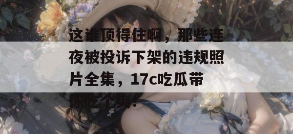 这谁顶得住啊，那些连夜被投诉下架的违规照片全集，17c吃瓜带你吃个爽！