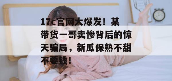17c官网大爆发！某带货一哥卖惨背后的惊天骗局，新瓜保熟不甜不要钱！
