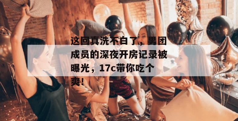 这回真洗不白了，男团成员的深夜开房记录被曝光，17c带你吃个爽！