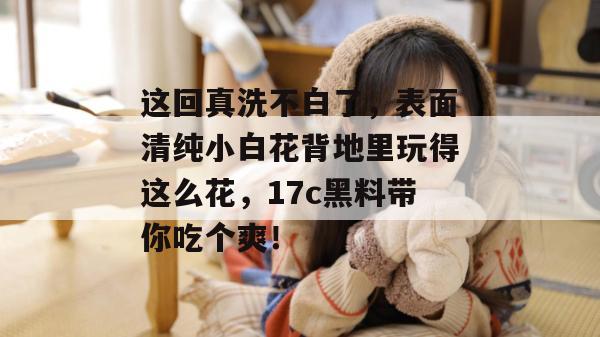 这回真洗不白了，表面清纯小白花背地里玩得这么花，17c黑料带你吃个爽！