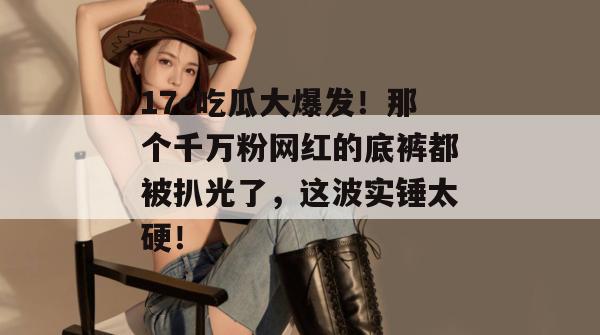 17c吃瓜大爆发！那个千万粉网红的底裤都被扒光了，这波实锤太硬！