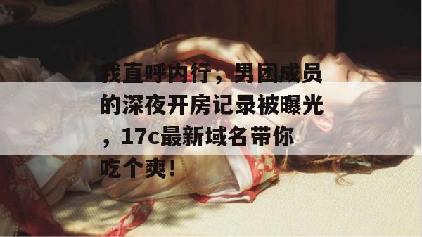 我直呼内行，男团成员的深夜开房记录被曝光，17c最新域名带你吃个爽！