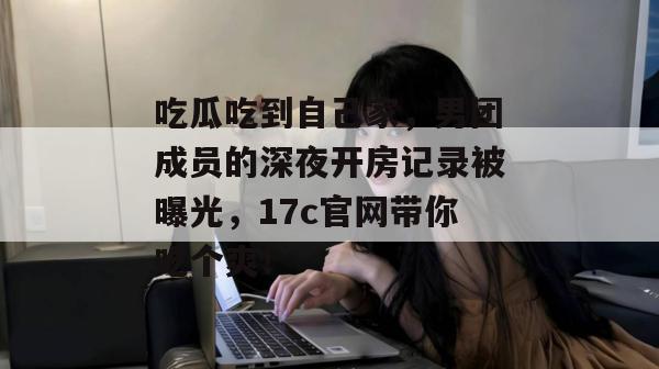 吃瓜吃到自己家，男团成员的深夜开房记录被曝光，17c官网带你吃个爽！