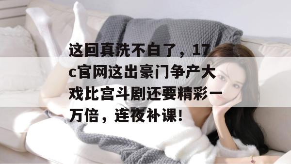 这回真洗不白了，17c官网这出豪门争产大戏比宫斗剧还要精彩一万倍，连夜补课！