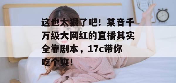 这也太狠了吧！某音千万级大网红的直播其实全靠剧本，17c带你吃个爽！