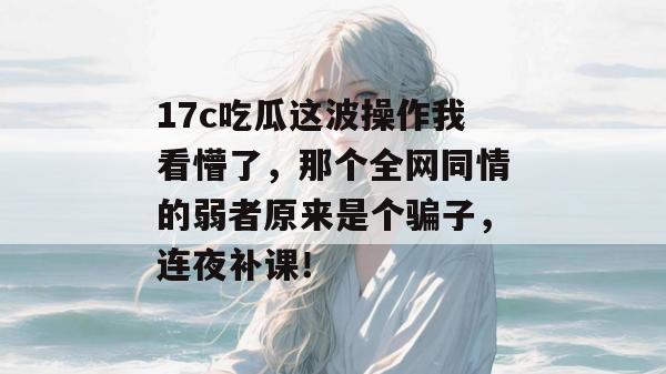 17c吃瓜这波操作我看懵了，那个全网同情的弱者原来是个骗子，连夜补课！