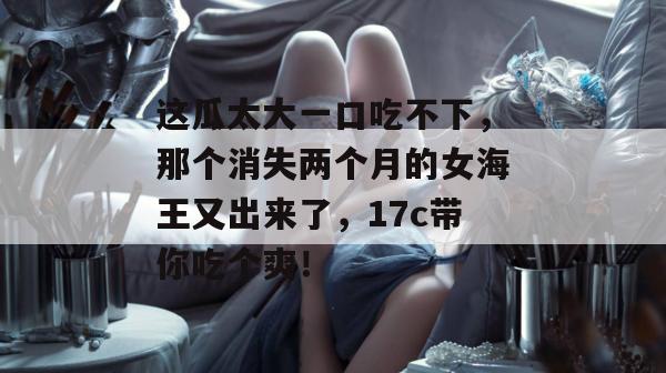 这瓜太大一口吃不下，那个消失两个月的女海王又出来了，17c带你吃个爽！
