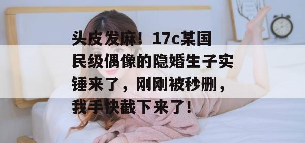 头皮发麻！17c某国民级偶像的隐婚生子实锤来了，刚刚被秒删，我手快截下来了！