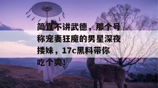 简直不讲武德，那个号称宠妻狂魔的男星深夜搂妹，17c黑料带你吃个爽！