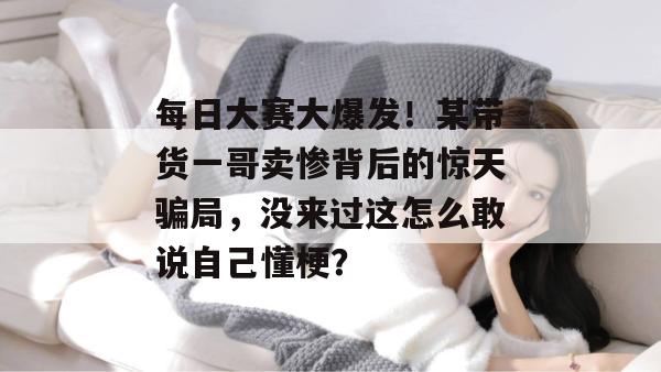 每日大赛大爆发！某带货一哥卖惨背后的惊天骗局，没来过这怎么敢说自己懂梗？