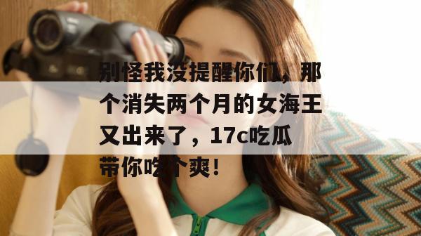 别怪我没提醒你们，那个消失两个月的女海王又出来了，17c吃瓜带你吃个爽！