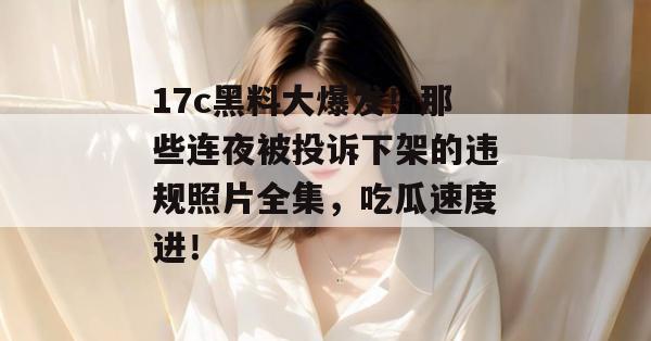 17c黑料大爆发！那些连夜被投诉下架的违规照片全集，吃瓜速度进！