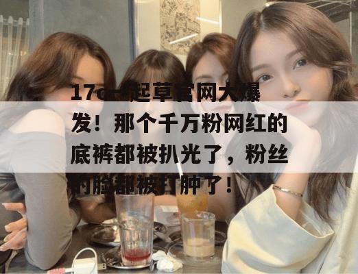 17c一起草官网大爆发！那个千万粉网红的底裤都被扒光了，粉丝的脸都被打肿了！