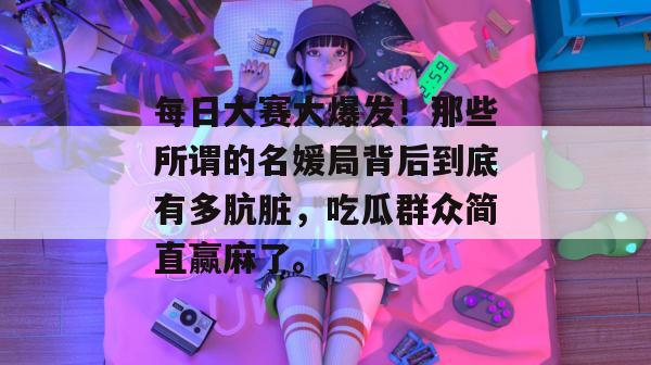 每日大赛大爆发！那些所谓的名媛局背后到底有多肮脏，吃瓜群众简直赢麻了。
