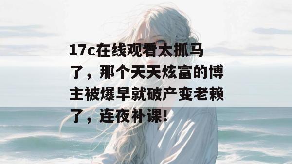 17c在线观看太抓马了，那个天天炫富的博主被爆早就破产变老赖了，连夜补课！