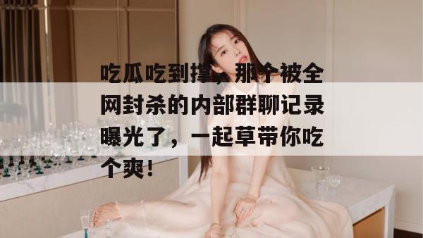 吃瓜吃到撑，那个被全网封杀的内部群聊记录曝光了，一起草带你吃个爽！