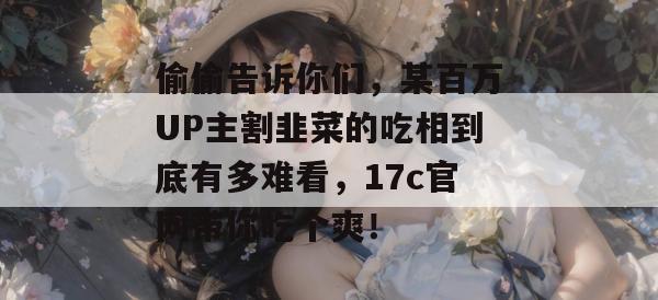 偷偷告诉你们，某百万UP主割韭菜的吃相到底有多难看，17c官网带你吃个爽！