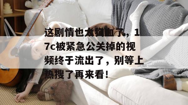 这剧情也太狗血了，17c被紧急公关掉的视频终于流出了，别等上热搜了再来看！